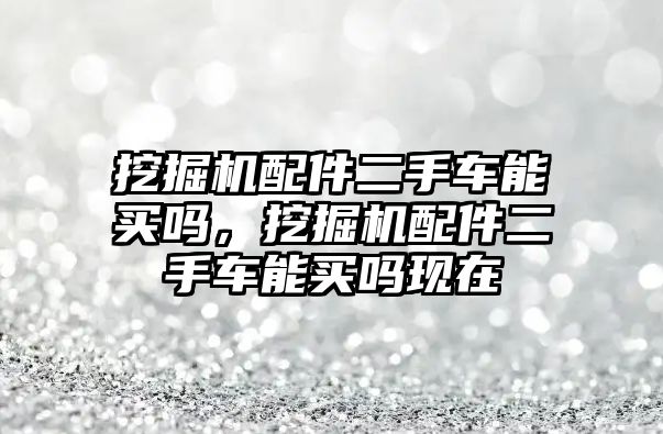 挖掘機配件二手車能買嗎，挖掘機配件二手車能買嗎現(xiàn)在