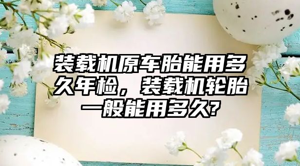 裝載機原車胎能用多久年檢，裝載機輪胎一般能用多久?