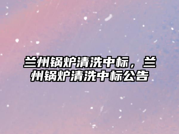 蘭州鍋爐清洗中標(biāo)，蘭州鍋爐清洗中標(biāo)公告