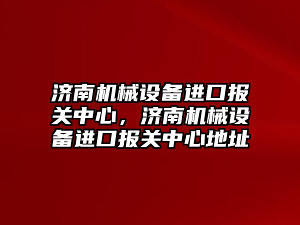 濟南機械設(shè)備進口報關(guān)中心，濟南機械設(shè)備進口報關(guān)中心地址