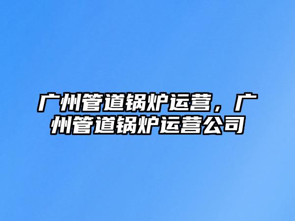 廣州管道鍋爐運(yùn)營(yíng)，廣州管道鍋爐運(yùn)營(yíng)公司