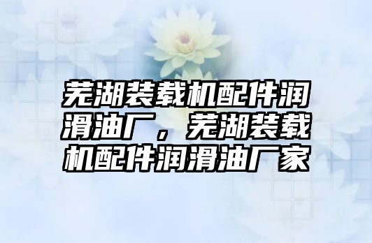 蕪湖裝載機配件潤滑油廠，蕪湖裝載機配件潤滑油廠家