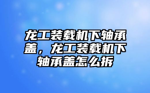 龍工裝載機(jī)下軸承蓋，龍工裝載機(jī)下軸承蓋怎么拆