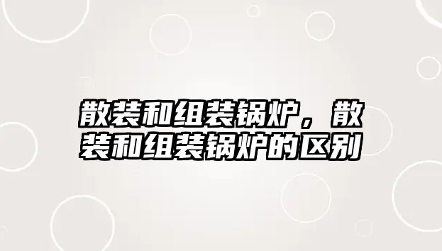 散裝和組裝鍋爐，散裝和組裝鍋爐的區(qū)別