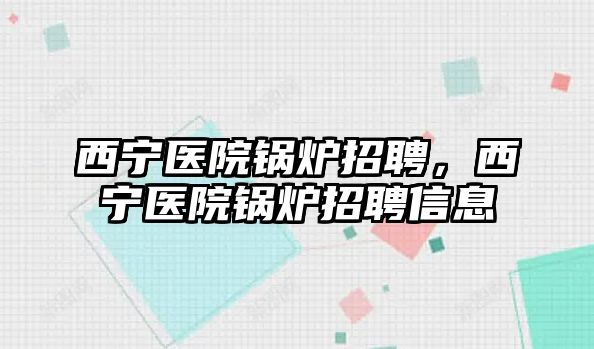 西寧醫(yī)院鍋爐招聘，西寧醫(yī)院鍋爐招聘信息