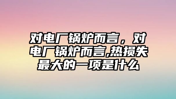 對電廠鍋爐而言，對電廠鍋爐而言,熱損失最大的一項是什么