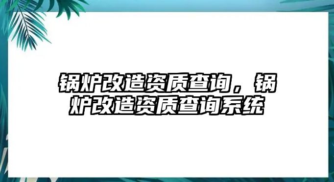 鍋爐改造資質(zhì)查詢，鍋爐改造資質(zhì)查詢系統(tǒng)