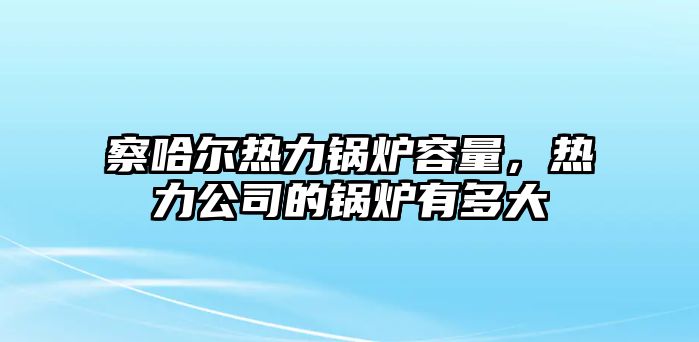 察哈爾熱力鍋爐容量，熱力公司的鍋爐有多大