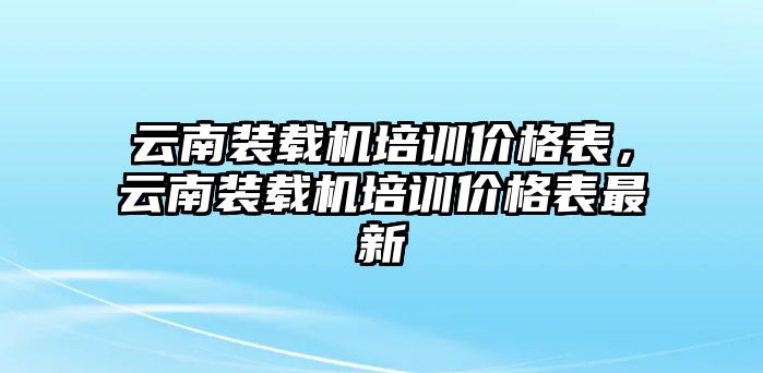 云南裝載機(jī)培訓(xùn)價(jià)格表，云南裝載機(jī)培訓(xùn)價(jià)格表最新