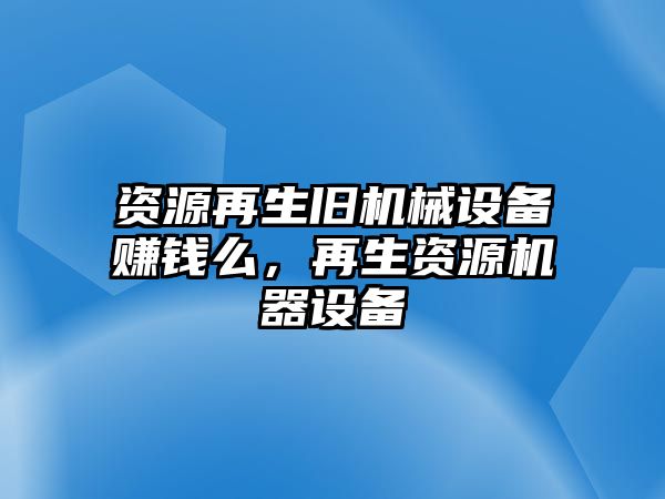 資源再生舊機(jī)械設(shè)備賺錢么，再生資源機(jī)器設(shè)備