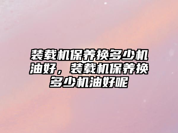 裝載機保養(yǎng)換多少機油好，裝載機保養(yǎng)換多少機油好呢