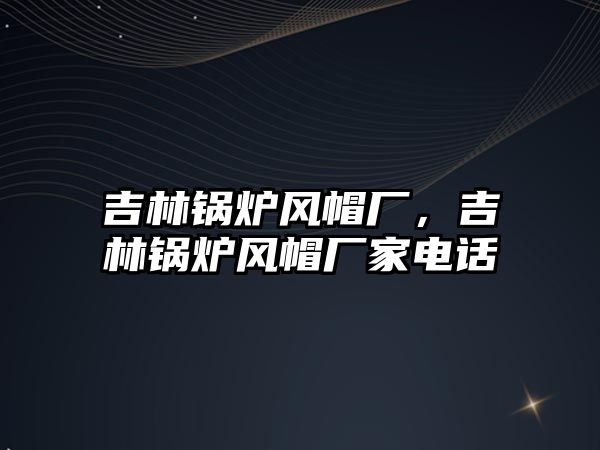 吉林鍋爐風(fēng)帽廠，吉林鍋爐風(fēng)帽廠家電話