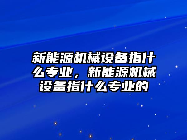 新能源機械設(shè)備指什么專業(yè)，新能源機械設(shè)備指什么專業(yè)的