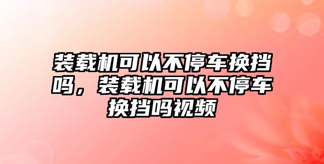 裝載機可以不停車換擋嗎，裝載機可以不停車換擋嗎視頻