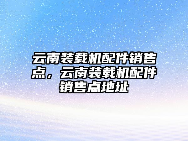 云南裝載機配件銷售點，云南裝載機配件銷售點地址