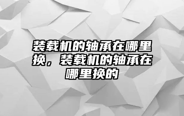 裝載機的軸承在哪里換，裝載機的軸承在哪里換的