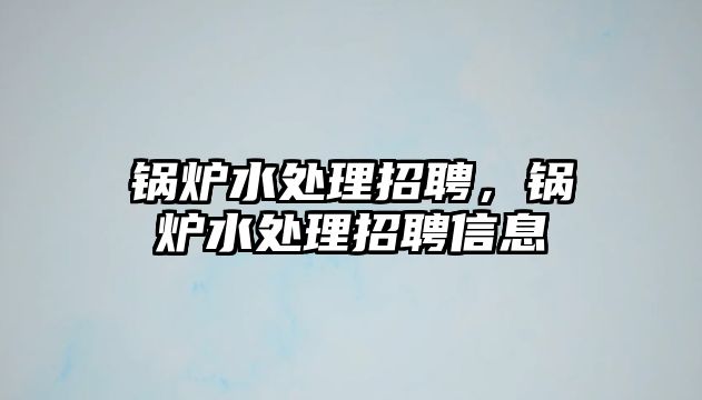 鍋爐水處理招聘，鍋爐水處理招聘信息