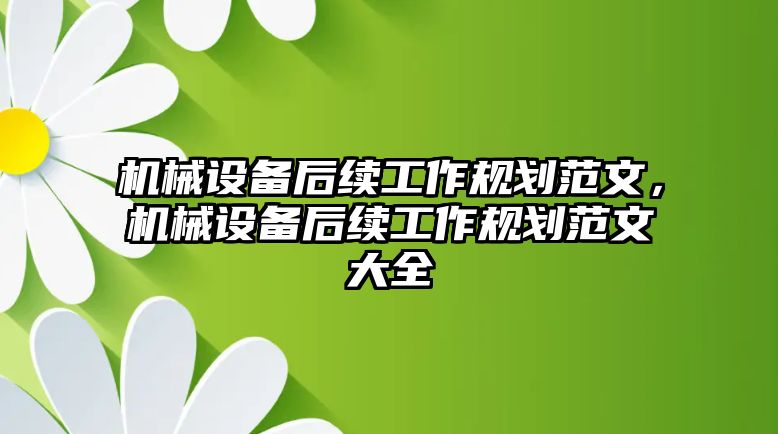 機(jī)械設(shè)備后續(xù)工作規(guī)劃范文，機(jī)械設(shè)備后續(xù)工作規(guī)劃范文大全