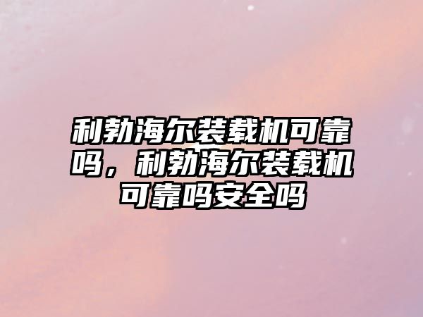 利勃海爾裝載機可靠嗎，利勃海爾裝載機可靠嗎安全嗎